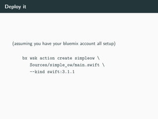Deploy it
(assuming you have your bluemix account all setup)
bx wsk action create simpleow 
Sources/simple_ow/main.swift 
--kind swift:3.1.1
 