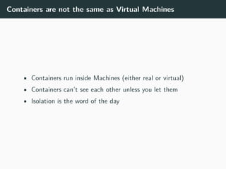 Containers are not the same as Virtual Machines
• Containers run inside Machines (either real or virtual)
• Containers can’t see each other unless you let them
• Isolation is the word of the day
 