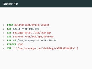 Docker file
1 FROM swiftdocker/swift:latest
2 RUN mkdir /var/run/app
3 ADD Package.swift /var/run/app
4 ADD Sources /var/run/app/Sources
5 RUN cd /var/run/app && swift build
6 EXPOSE 8080
7 CMD [ "/var/run/app/.build/debug/<YOURAPPNAME>" ]
 