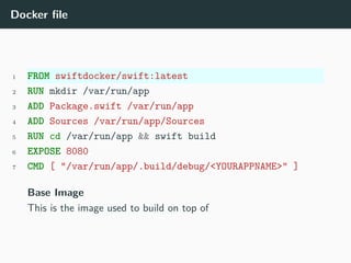 Docker file
1 FROM swiftdocker/swift:latest
2 RUN mkdir /var/run/app
3 ADD Package.swift /var/run/app
4 ADD Sources /var/run/app/Sources
5 RUN cd /var/run/app && swift build
6 EXPOSE 8080
7 CMD [ "/var/run/app/.build/debug/<YOURAPPNAME>" ]
Base Image
This is the image used to build on top of
 