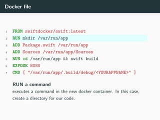 Docker file
1 FROM swiftdocker/swift:latest
2 RUN mkdir /var/run/app
3 ADD Package.swift /var/run/app
4 ADD Sources /var/run/app/Sources
5 RUN cd /var/run/app && swift build
6 EXPOSE 8080
7 CMD [ "/var/run/app/.build/debug/<YOURAPPNAME>" ]
RUN a command
executes a command in the new docker container. In this case,
create a directory for our code.
 