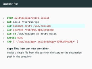 Docker file
1 FROM swiftdocker/swift:latest
2 RUN mkdir /var/run/app
3 ADD Package.swift /var/run/app
4 ADD Sources /var/run/app/Sources
5 RUN cd /var/run/app && swift build
6 EXPOSE 8080
7 CMD [ "/var/run/app/.build/debug/<YOURAPPNAME>" ]
copy files into our new container
copies a single file from the currenct directory to the destination
path in the container.
 