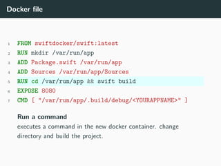 Docker file
1 FROM swiftdocker/swift:latest
2 RUN mkdir /var/run/app
3 ADD Package.swift /var/run/app
4 ADD Sources /var/run/app/Sources
5 RUN cd /var/run/app && swift build
6 EXPOSE 8080
7 CMD [ "/var/run/app/.build/debug/<YOURAPPNAME>" ]
Run a command
executes a command in the new docker container. change
directory and build the project.
 