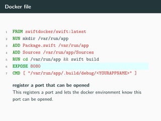 Docker file
1 FROM swiftdocker/swift:latest
2 RUN mkdir /var/run/app
3 ADD Package.swift /var/run/app
4 ADD Sources /var/run/app/Sources
5 RUN cd /var/run/app && swift build
6 EXPOSE 8080
7 CMD [ "/var/run/app/.build/debug/<YOURAPPNAME>" ]
register a port that can be opened
This registers a port and lets the docker environment know this
port can be opened.
 