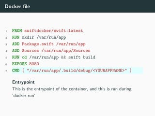 Docker file
1 FROM swiftdocker/swift:latest
2 RUN mkdir /var/run/app
3 ADD Package.swift /var/run/app
4 ADD Sources /var/run/app/Sources
5 RUN cd /var/run/app && swift build
6 EXPOSE 8080
7 CMD [ "/var/run/app/.build/debug/<YOURAPPNAME>" ]
Entrypoint
This is the entrypoint of the container, and this is run during
‘docker run‘
 