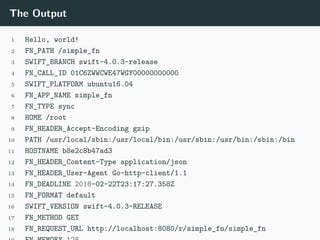 The Output
1 Hello, world!
2 FN_PATH /simple_fn
3 SWIFT_BRANCH swift-4.0.3-release
4 FN_CALL_ID 01C6ZWWCWE47WGY00000000000
5 SWIFT_PLATFORM ubuntu16.04
6 FN_APP_NAME simple_fn
7 FN_TYPE sync
8 HOME /root
9 FN_HEADER_Accept-Encoding gzip
10 PATH /usr/local/sbin:/usr/local/bin:/usr/sbin:/usr/bin:/sbin:/bin
11 HOSTNAME b8e2c8b47ad3
12 FN_HEADER_Content-Type application/json
13 FN_HEADER_User-Agent Go-http-client/1.1
14 FN_DEADLINE 2018-02-22T23:17:27.358Z
15 FN_FORMAT default
16 SWIFT_VERSION swift-4.0.3-RELEASE
17 FN_METHOD GET
18 FN_REQUEST_URL http://localhost:8080/r/simple_fn/simple_fn
 