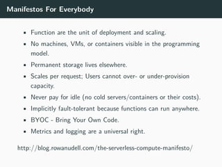 Manifestos For Everybody
• Function are the unit of deployment and scaling.
• No machines, VMs, or containers visible in the programming
model.
• Permanent storage lives elsewhere.
• Scales per request; Users cannot over- or under-provision
capacity.
• Never pay for idle (no cold servers/containers or their costs).
• Implicitly fault-tolerant because functions can run anywhere.
• BYOC - Bring Your Own Code.
• Metrics and logging are a universal right.
http://blog.rowanudell.com/the-serverless-compute-manifesto/
 