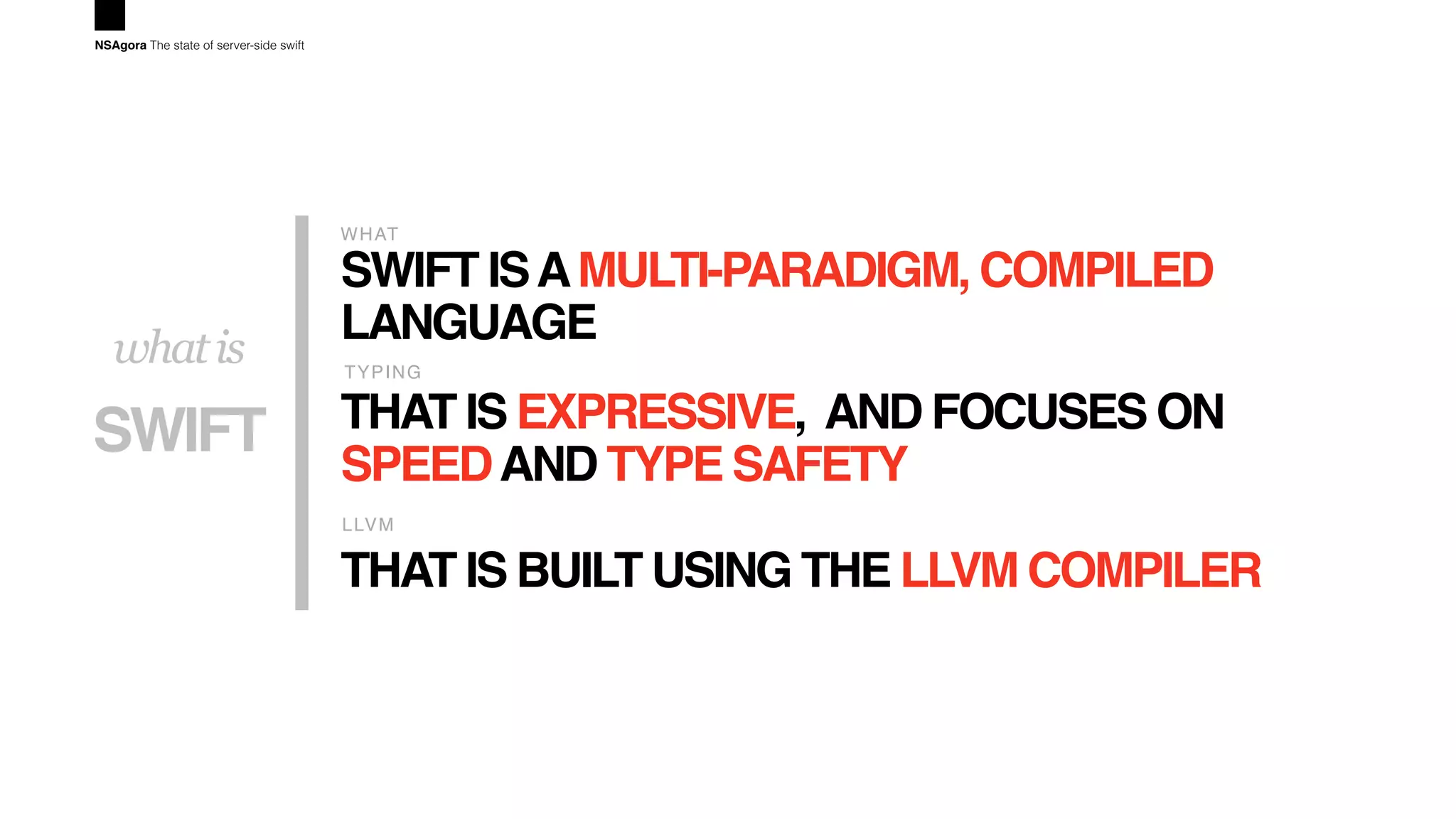 SWIFT ISAMULTI-PARADIGM, COMPILED
LANGUAGE
WHAT
THAT IS EXPRESSIVE, AND FOCUSES ON
SPEEDAND TYPE SAFETY
TYPING
THAT IS BUILT USING THE LLVM COMPILER
LLVM
SWIFT
whatis
NSAgora The state of server-side swift
 