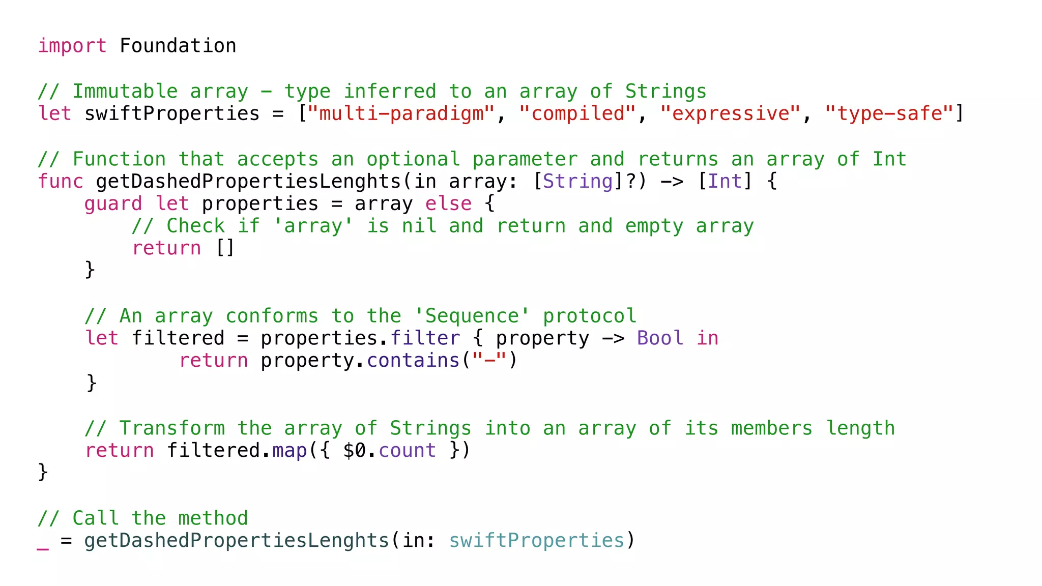 import Foundation
// Immutable array - type inferred to an array of Strings
let swiftProperties = ["multi-paradigm", "compiled", "expressive", "type-safe"]
// Function that accepts an optional parameter and returns an array of Int
func getDashedPropertiesLenghts(in array: [String]?) -> [Int] {
guard let properties = array else {
// Check if 'array' is nil and return and empty array
return []
}
// An array conforms to the 'Sequence' protocol
let filtered = properties.filter { property -> Bool in
return property.contains("-")
} 
// Transform the array of Strings into an array of its members length
return filtered.map({ $0.count })
}
// Call the method
_ = getDashedPropertiesLenghts(in: swiftProperties)
 