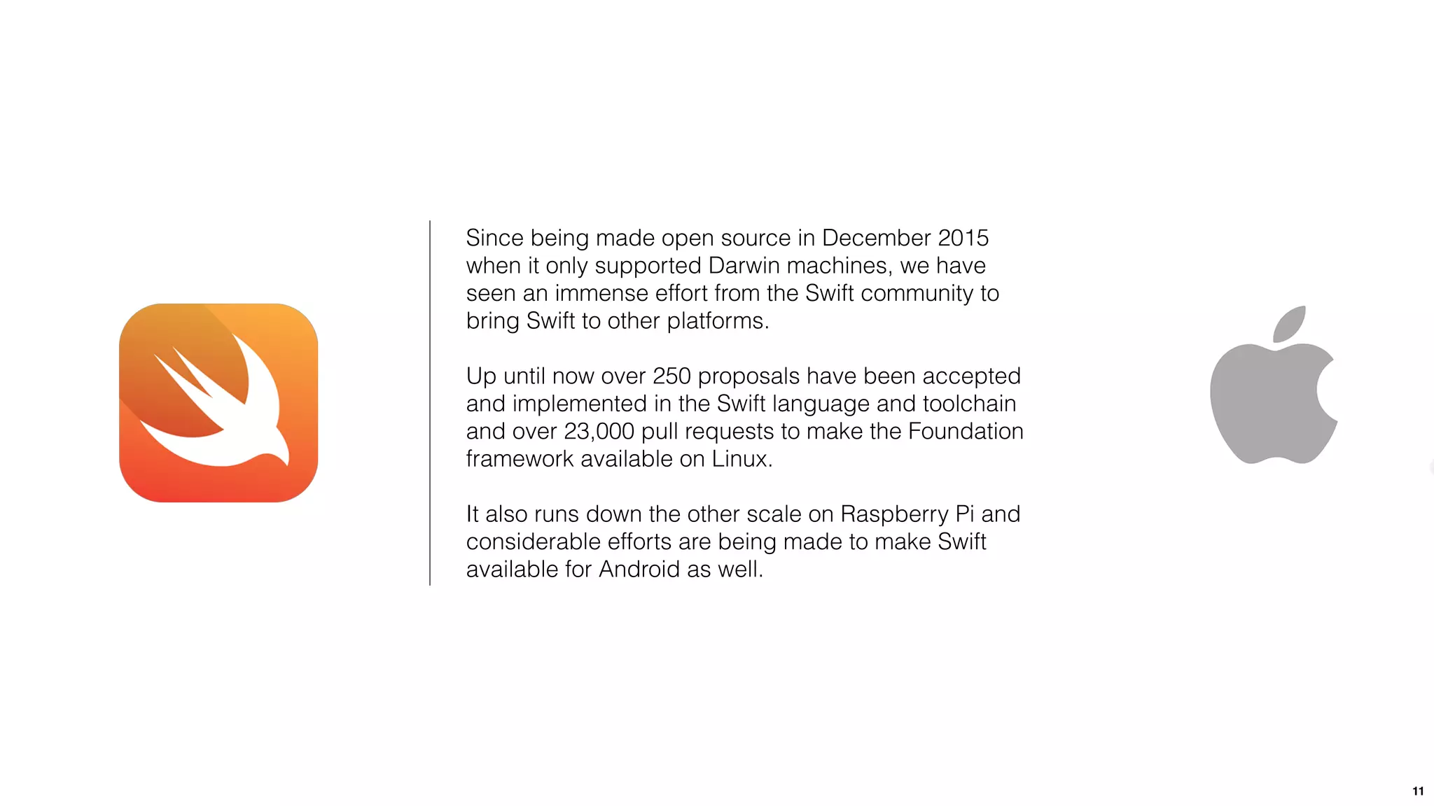 11
Since being made open source in December 2015
when it only supported Darwin machines, we have
seen an immense effort from the Swift community to
bring Swift to other platforms.
Up until now over 250 proposals have been accepted
and implemented in the Swift language and toolchain
and over 23,000 pull requests to make the Foundation
framework available on Linux.
It also runs down the other scale on Raspberry Pi and
considerable efforts are being made to make Swift
available for Android as well.
 