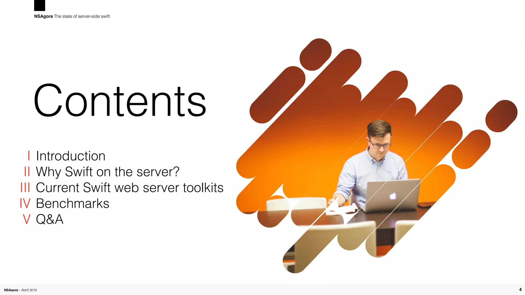 NSAgora - April 2019 4
Contents
Introduction
Why Swift on the server?
Current Swift web server toolkits
Benchmarks
Q&A
4
NSAgora The state of server-side swift
I
II
III
IV 
V
 