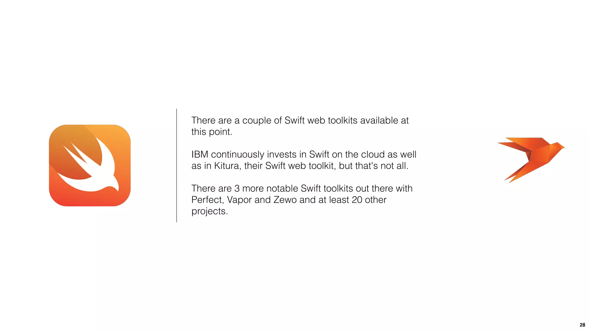 28
There are a couple of Swift web toolkits available at
this point.
IBM continuously invests in Swift on the cloud as well
as in Kitura, their Swift web toolkit, but that's not all.
There are 3 more notable Swift toolkits out there with
Perfect, Vapor and Zewo and at least 20 other
projects.
 