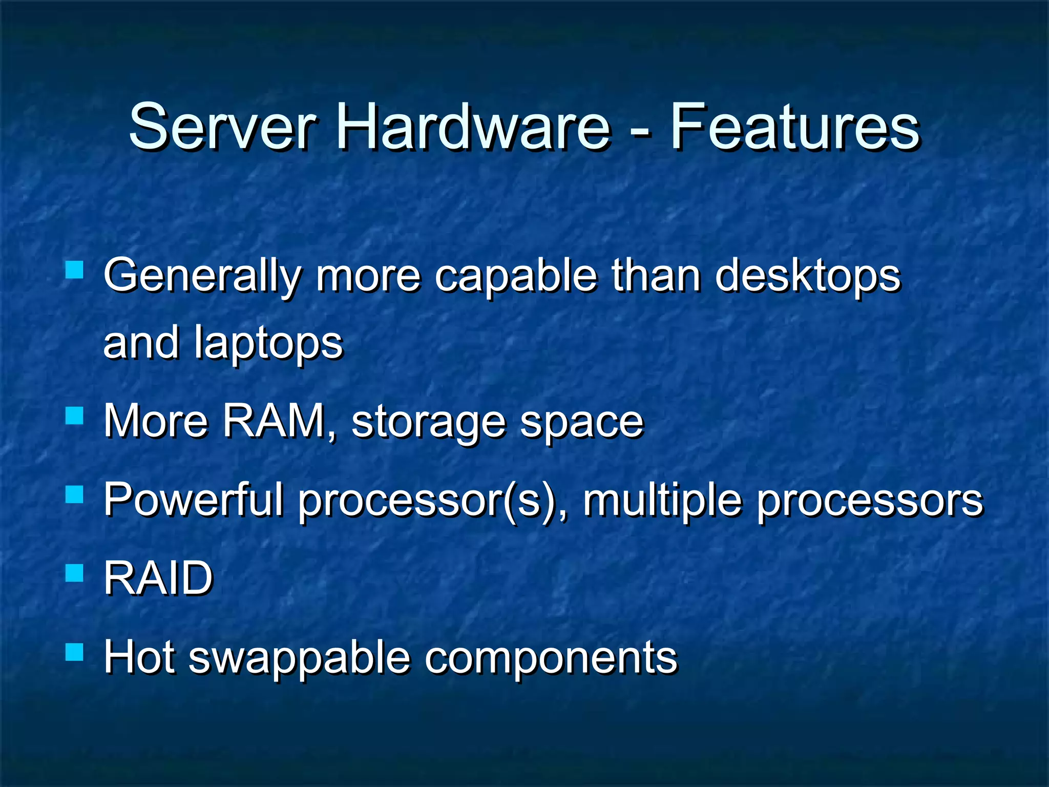 Server Hardware - FeaturesServer Hardware - Features
 Generally more capable than desktopsGenerally more capable than desktops
and laptopsand laptops
 More RAM, storage spaceMore RAM, storage space
 Powerful processor(s), multiple processorsPowerful processor(s), multiple processors
 RAIDRAID
 Hot swappable componentsHot swappable components
 