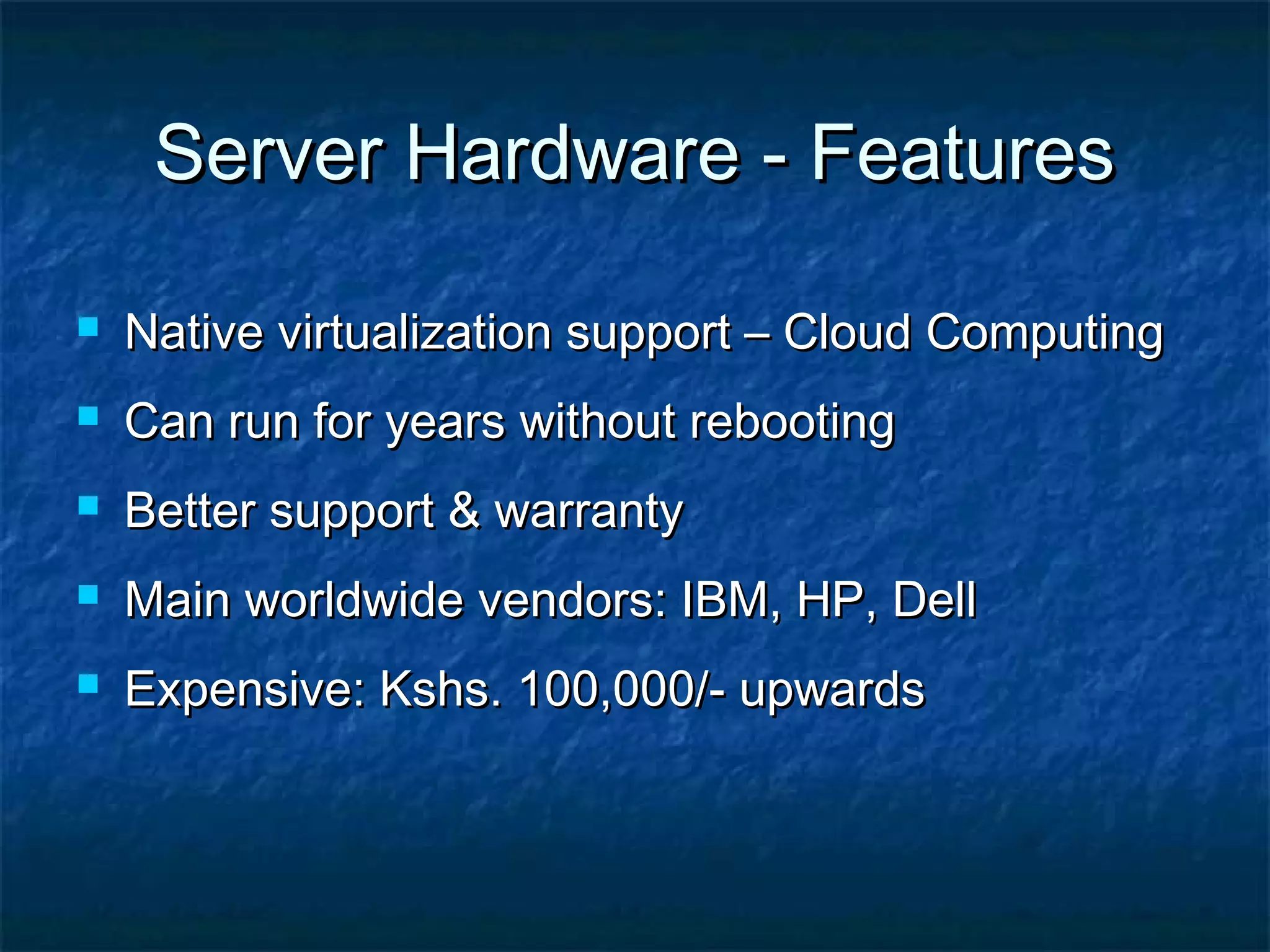 Server Hardware - FeaturesServer Hardware - Features
 Native virtualization support – Cloud ComputingNative virtualization support – Cloud Computing
 Can run for years without rebootingCan run for years without rebooting
 Better support & warrantyBetter support & warranty
 Main worldwide vendors: IBM, HP, DellMain worldwide vendors: IBM, HP, Dell
 Expensive: Kshs. 100,000/- upwardsExpensive: Kshs. 100,000/- upwards
 
