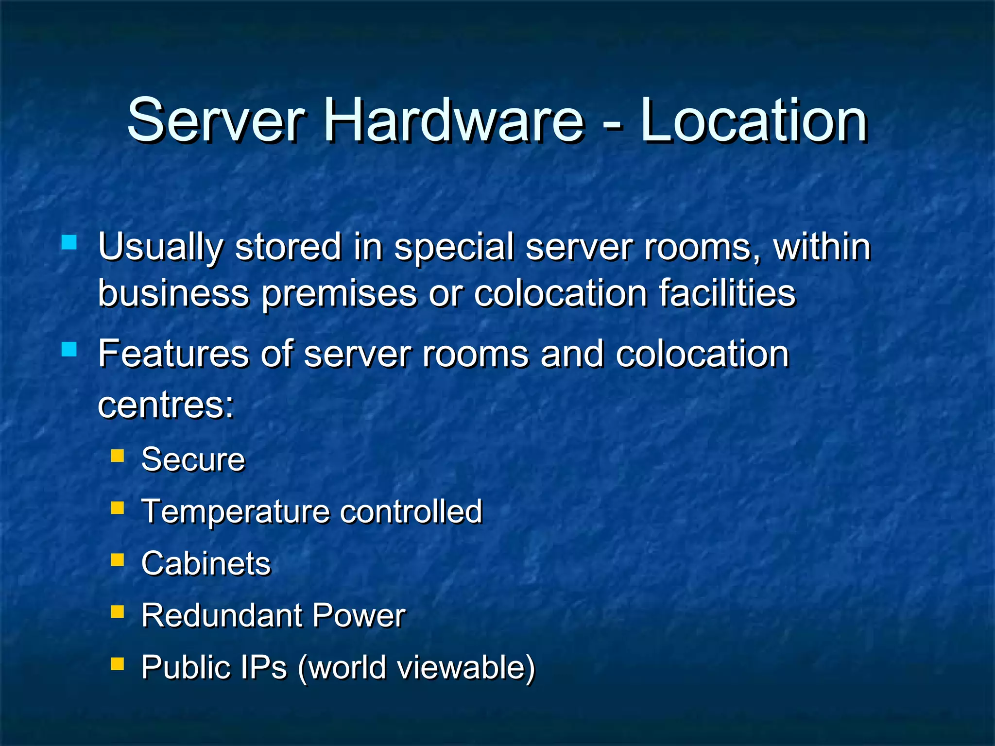 Server Hardware - LocationServer Hardware - Location
 Usually stored in special server rooms, withinUsually stored in special server rooms, within
business premises or colocation facilitiesbusiness premises or colocation facilities
 Features of server rooms and colocationFeatures of server rooms and colocation
centres:centres:
 SecureSecure
 Temperature controlledTemperature controlled
 CabinetsCabinets
 Redundant PowerRedundant Power
 Public IPs (world viewable)Public IPs (world viewable)
 