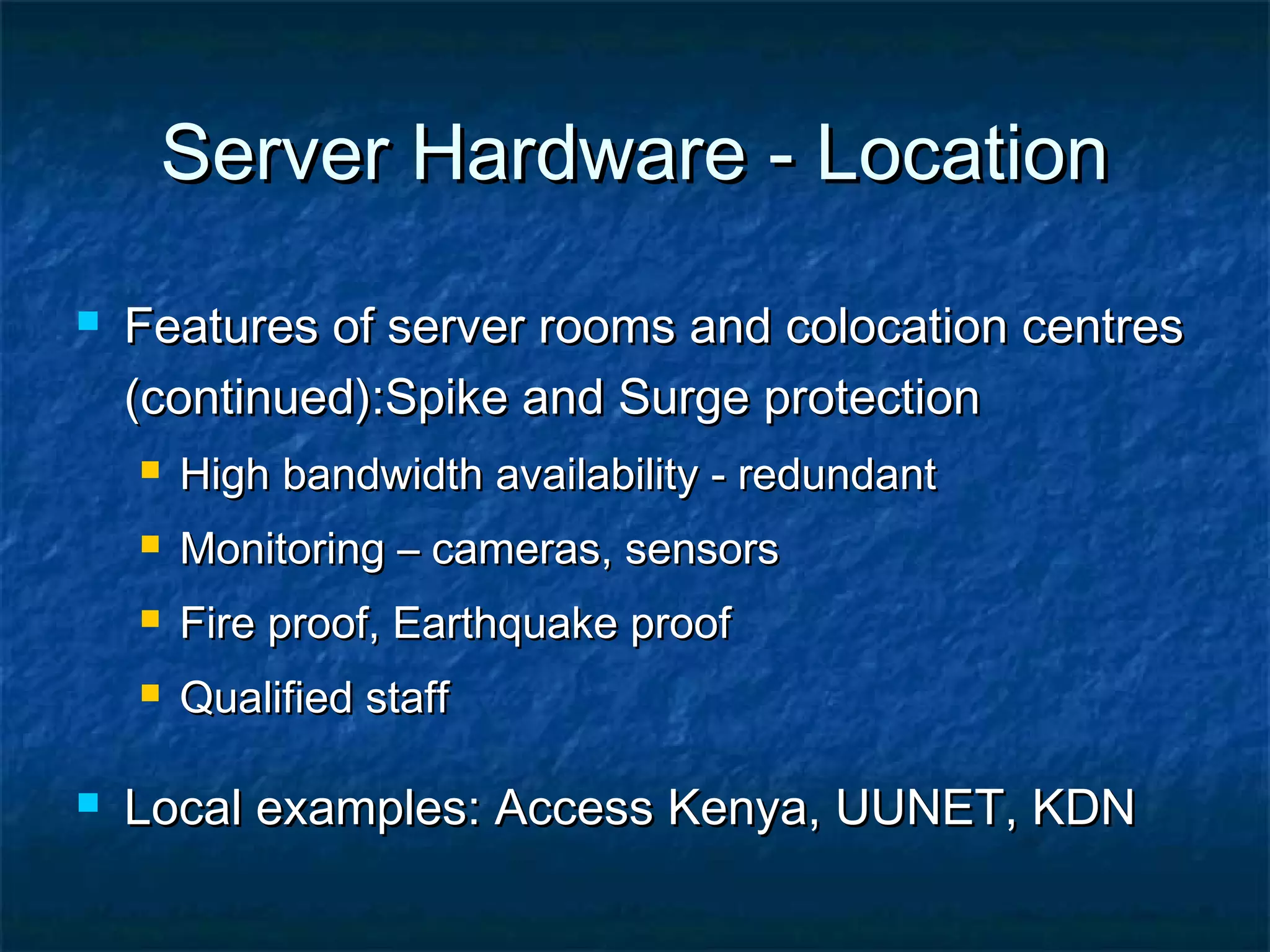 Server Hardware - LocationServer Hardware - Location
 Features of server rooms and colocation centresFeatures of server rooms and colocation centres
(continued):Spike and Surge protection(continued):Spike and Surge protection
 High bandwidth availability - redundantHigh bandwidth availability - redundant
 Monitoring – cameras, sensorsMonitoring – cameras, sensors
 Fire proof, Earthquake proofFire proof, Earthquake proof
 Qualified staffQualified staff
 Local examples: Access Kenya, UUNET, KDNLocal examples: Access Kenya, UUNET, KDN
 