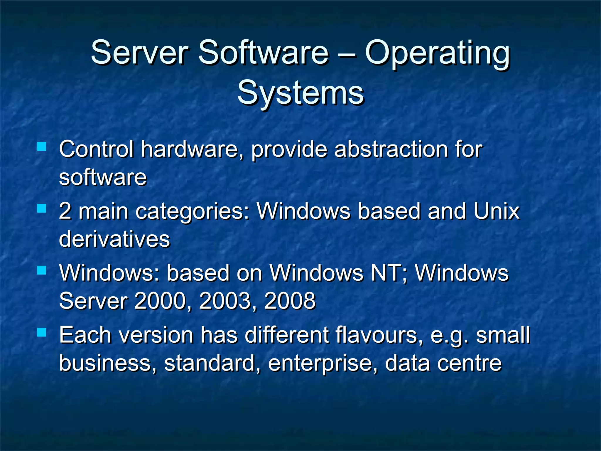 Server Software – OperatingServer Software – Operating
SystemsSystems
 Control hardware, provide abstraction forControl hardware, provide abstraction for
softwaresoftware
 2 main categories: Windows based and Unix2 main categories: Windows based and Unix
derivativesderivatives
 Windows: based on Windows NT; WindowsWindows: based on Windows NT; Windows
Server 2000, 2003, 2008Server 2000, 2003, 2008
 Each version has different flavours, e.g. smallEach version has different flavours, e.g. small
business, standard, enterprise, data centrebusiness, standard, enterprise, data centre
 