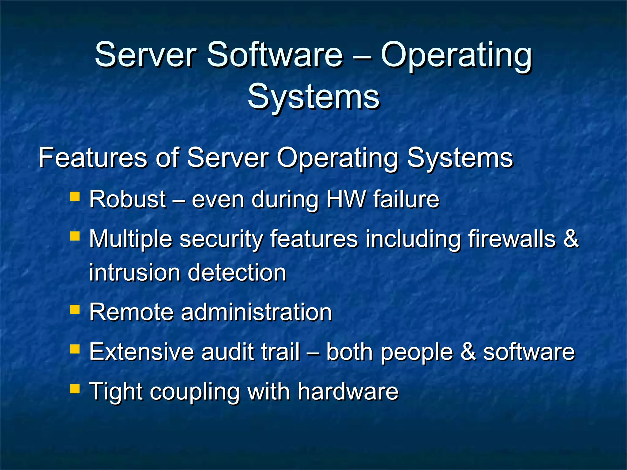 Server Software – OperatingServer Software – Operating
SystemsSystems
Features of Server Operating SystemsFeatures of Server Operating Systems
 Robust – even during HW failureRobust – even during HW failure
 Multiple security features including firewalls &Multiple security features including firewalls &
intrusion detectionintrusion detection
 Remote administrationRemote administration
 Extensive audit trail – both people & softwareExtensive audit trail – both people & software
 Tight coupling with hardwareTight coupling with hardware
 