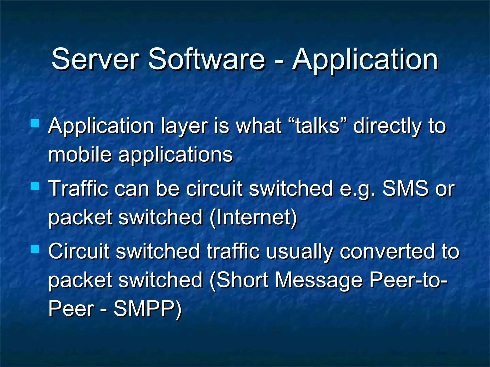 Server Software - ApplicationServer Software - Application
 Application layer is what “talks” directly toApplication layer is what “talks” directly to
mobile applicationsmobile applications
 Traffic can be circuit switched e.g. SMS orTraffic can be circuit switched e.g. SMS or
packet switched (Internet)packet switched (Internet)
 Circuit switched traffic usually converted toCircuit switched traffic usually converted to
packet switched (Short Message Peer-to-packet switched (Short Message Peer-to-
Peer - SMPP)Peer - SMPP)
 