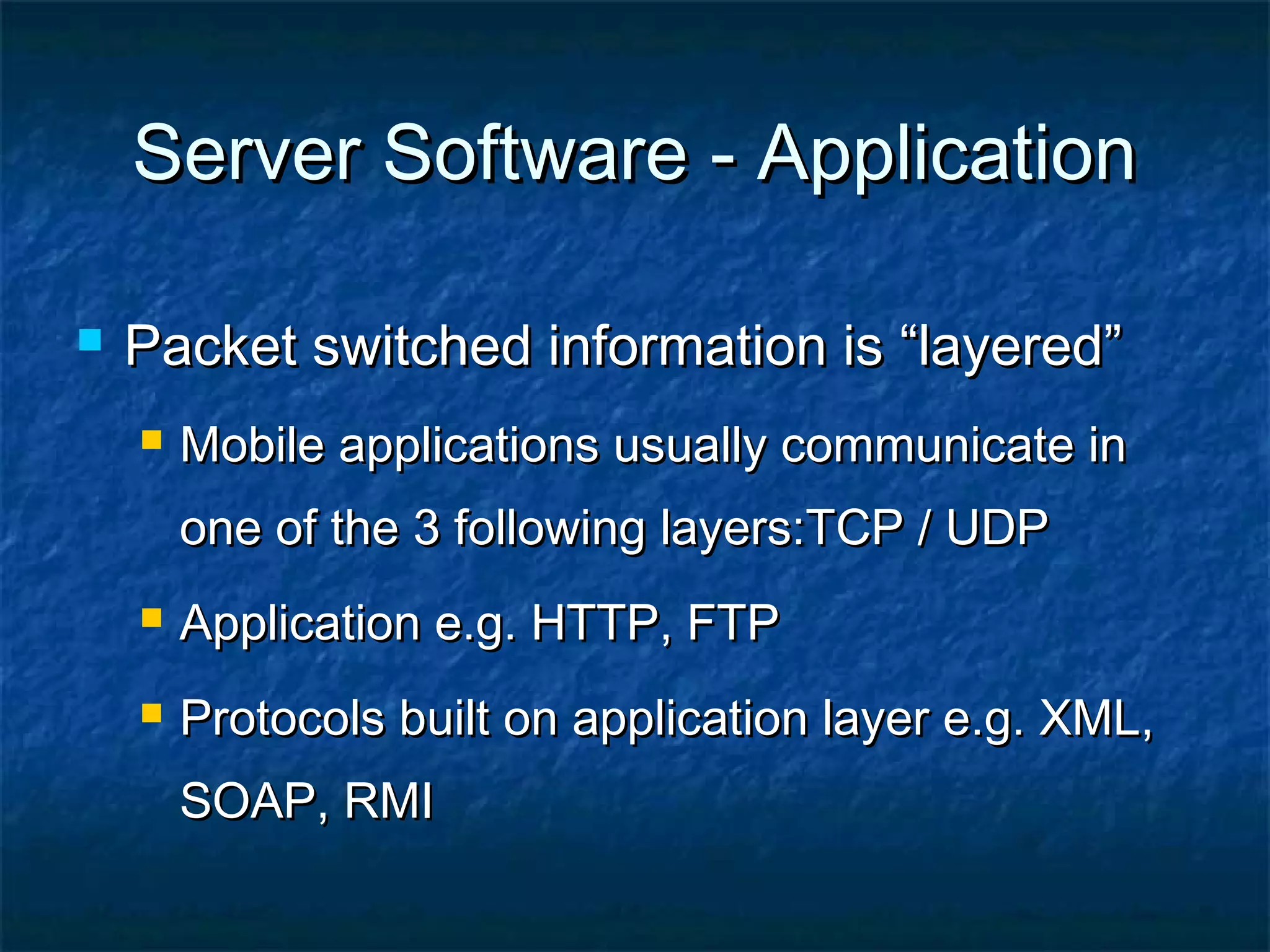 Server Software - ApplicationServer Software - Application
 Packet switched information is “layered”Packet switched information is “layered”
 Mobile applications usually communicate inMobile applications usually communicate in
one of the 3 following layers:TCP / UDPone of the 3 following layers:TCP / UDP
 Application e.g. HTTP, FTPApplication e.g. HTTP, FTP
 Protocols built on application layer e.g. XML,Protocols built on application layer e.g. XML,
SOAP, RMISOAP, RMI
 