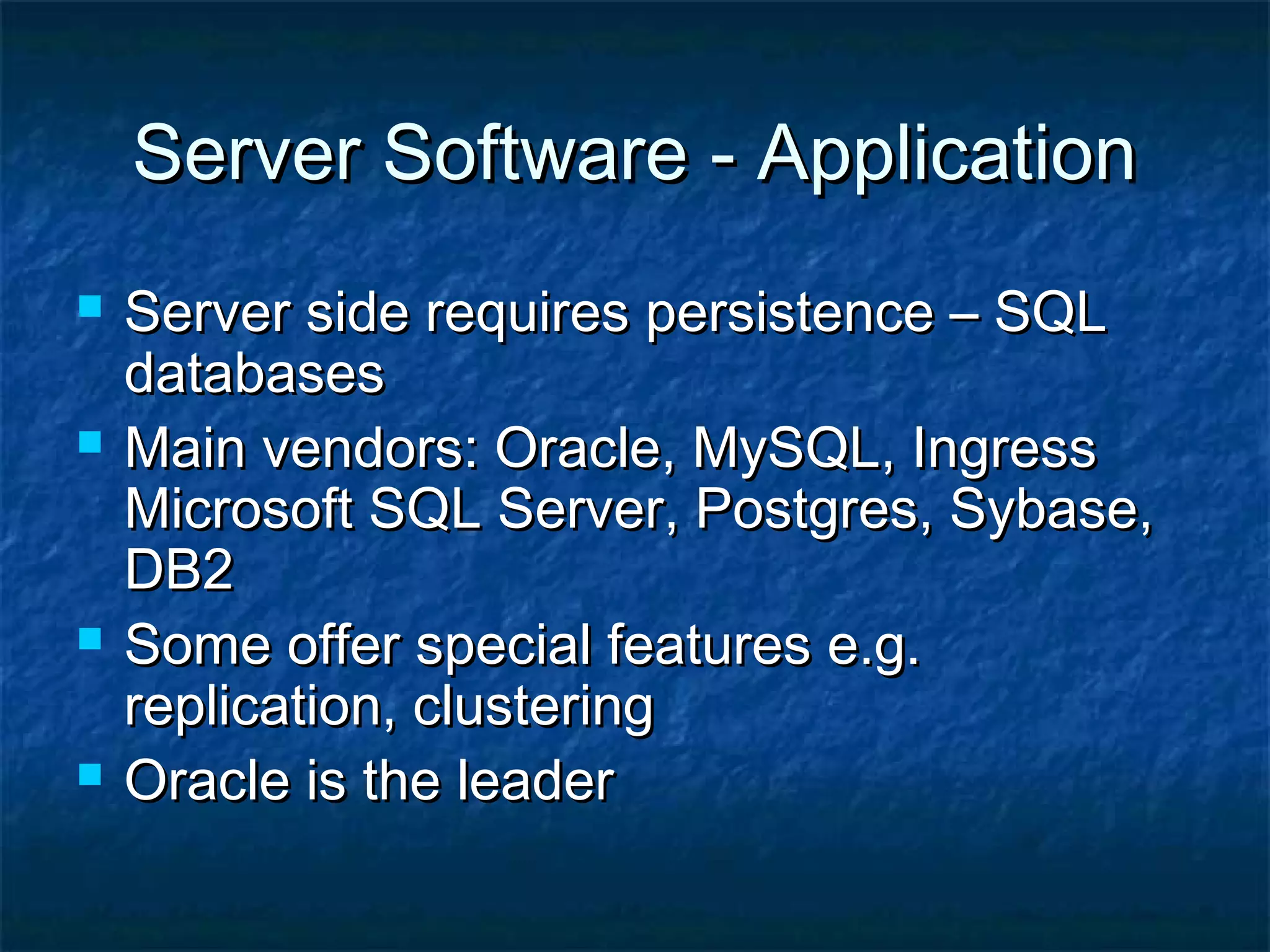 Server Software - ApplicationServer Software - Application
 Server side requires persistence – SQLServer side requires persistence – SQL
databasesdatabases
 Main vendors: Oracle, MySQL, IngressMain vendors: Oracle, MySQL, Ingress
Microsoft SQL Server, Postgres, Sybase,Microsoft SQL Server, Postgres, Sybase,
DB2DB2
 Some offer special features e.g.Some offer special features e.g.
replication, clusteringreplication, clustering
 Oracle is the leaderOracle is the leader
 