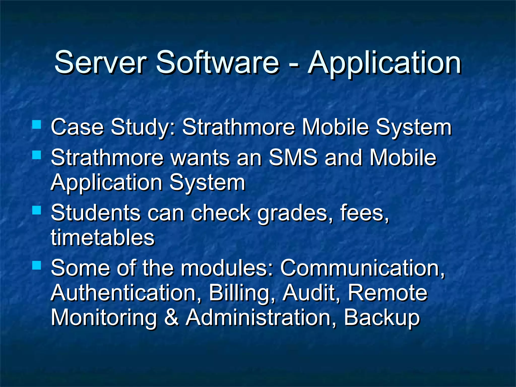 Server Software - ApplicationServer Software - Application
 Case Study: Strathmore Mobile SystemCase Study: Strathmore Mobile System
 Strathmore wants an SMS and MobileStrathmore wants an SMS and Mobile
Application SystemApplication System
 Students can check grades, fees,Students can check grades, fees,
timetablestimetables
 Some of the modules: Communication,Some of the modules: Communication,
Authentication, Billing, Audit, RemoteAuthentication, Billing, Audit, Remote
Monitoring & Administration, BackupMonitoring & Administration, Backup
 