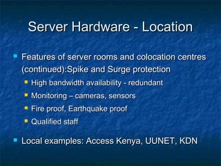 Server Hardware - LocationServer Hardware - Location
 Features of server rooms and colocation centresFeatures of server rooms and colocation centres
(continued):Spike and Surge protection(continued):Spike and Surge protection
 High bandwidth availability - redundantHigh bandwidth availability - redundant
 Monitoring – cameras, sensorsMonitoring – cameras, sensors
 Fire proof, Earthquake proofFire proof, Earthquake proof
 Qualified staffQualified staff
 Local examples: Access Kenya, UUNET, KDNLocal examples: Access Kenya, UUNET, KDN
 