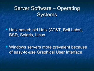 Server Software – OperatingServer Software – Operating
SystemsSystems
 Unix based: old Unix (AT&T, Bell Labs),Unix based: old Unix (AT&T, Bell Labs),
BSD, Solaris, LinuxBSD, Solaris, Linux
 Windows servers more prevalent becauseWindows servers more prevalent because
of easy-to-use Graphical User Interfaceof easy-to-use Graphical User Interface
 
