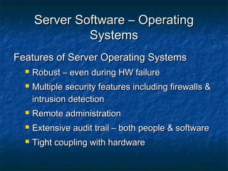 Server Software – OperatingServer Software – Operating
SystemsSystems
Features of Server Operating SystemsFeatures of Server Operating Systems
 Robust – even during HW failureRobust – even during HW failure
 Multiple security features including firewalls &Multiple security features including firewalls &
intrusion detectionintrusion detection
 Remote administrationRemote administration
 Extensive audit trail – both people & softwareExtensive audit trail – both people & software
 Tight coupling with hardwareTight coupling with hardware
 