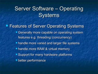 Server Software – OperatingServer Software – Operating
SystemsSystems
 Features of Server Operating SystemsFeatures of Server Operating Systems
 Generally more capable on operating systemGenerally more capable on operating system
features e.g. threading (concurrency)features e.g. threading (concurrency)
 handle more varied and larger file systemshandle more varied and larger file systems
 handle more RAM & virtual memoryhandle more RAM & virtual memory
 Support for many hardware platformsSupport for many hardware platforms
 better performancebetter performance
 