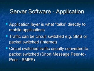 Server Software - ApplicationServer Software - Application
 Application layer is what “talks” directly toApplication layer is what “talks” directly to
mobile applicationsmobile applications
 Traffic can be circuit switched e.g. SMS orTraffic can be circuit switched e.g. SMS or
packet switched (Internet)packet switched (Internet)
 Circuit switched traffic usually converted toCircuit switched traffic usually converted to
packet switched (Short Message Peer-to-packet switched (Short Message Peer-to-
Peer - SMPP)Peer - SMPP)
 