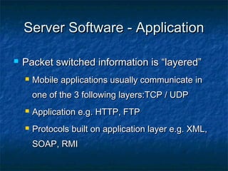 Server Software - ApplicationServer Software - Application
 Packet switched information is “layered”Packet switched information is “layered”
 Mobile applications usually communicate inMobile applications usually communicate in
one of the 3 following layers:TCP / UDPone of the 3 following layers:TCP / UDP
 Application e.g. HTTP, FTPApplication e.g. HTTP, FTP
 Protocols built on application layer e.g. XML,Protocols built on application layer e.g. XML,
SOAP, RMISOAP, RMI
 