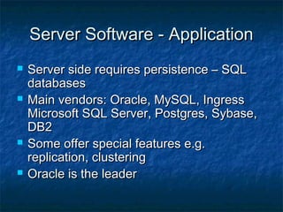 Server Software - ApplicationServer Software - Application
 Server side requires persistence – SQLServer side requires persistence – SQL
databasesdatabases
 Main vendors: Oracle, MySQL, IngressMain vendors: Oracle, MySQL, Ingress
Microsoft SQL Server, Postgres, Sybase,Microsoft SQL Server, Postgres, Sybase,
DB2DB2
 Some offer special features e.g.Some offer special features e.g.
replication, clusteringreplication, clustering
 Oracle is the leaderOracle is the leader
 