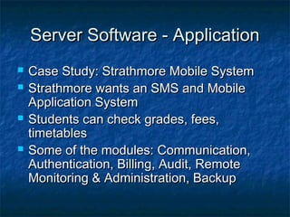 Server Software - ApplicationServer Software - Application
 Case Study: Strathmore Mobile SystemCase Study: Strathmore Mobile System
 Strathmore wants an SMS and MobileStrathmore wants an SMS and Mobile
Application SystemApplication System
 Students can check grades, fees,Students can check grades, fees,
timetablestimetables
 Some of the modules: Communication,Some of the modules: Communication,
Authentication, Billing, Audit, RemoteAuthentication, Billing, Audit, Remote
Monitoring & Administration, BackupMonitoring & Administration, Backup
 