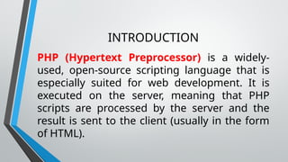 INTRODUCTION
PHP (Hypertext Preprocessor) is a widely-
used, open-source scripting language that is
especially suited for web development. It is
executed on the server, meaning that PHP
scripts are processed by the server and the
result is sent to the client (usually in the form
of HTML).
 