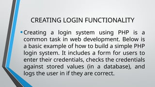 CREATING LOGIN FUNCTIONALITY
•Creating a login system using PHP is a
common task in web development. Below is
a basic example of how to build a simple PHP
login system. It includes a form for users to
enter their credentials, checks the credentials
against stored values (in a database), and
logs the user in if they are correct.
 