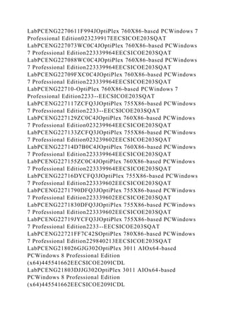 LabPCENG2270611F994JOptiPlex 760X86-based PCWindows 7
Professional Edition023239917EECSICOE203SQAT
LabPCENG227073WC0C4JOptiPlex 760X86-based PCWindows
7 Professional Edition223339964EECSICOE203SQAT
LabPCENG227088WC0C4JOptiPlex 760X86-based PCWindows
7 Professional Edition223339964EECSICOE203SQAT
LabPCENG22709FXC0C4JOptiPlex 760X86-based PCWindows
7 Professional Edition223339964EECSICOE203SQAT
LabPCENG22710-OptiPlex 760X86-based PCWindows 7
Professional Edition2233--EECSICOE203SQAT
LabPCENG227117ZCFQ3JOptiPlex 755X86-based PCWindows
7 Professional Edition2233--EECSICOE203SQAT
LabPCENG227129ZC0C4JOptiPlex 760X86-based PCWindows
7 Professional Edition023239964EECSICOE203SQAT
LabPCENG227133ZCFQ3JOptiPlex 755X86-based PCWindows
7 Professional Edition023239602EECSICOE203SQAT
LabPCENG22714D7B0C4JOptiPlex 760X86-based PCWindows
7 Professional Edition223339964EECSICOE203SQAT
LabPCENG227155ZC0C4JOptiPlex 760X86-based PCWindows
7 Professional Edition223339964EECSICOE203SQAT
LabPCENG22716DYCFQ3JOptiPlex 755X86-based PCWindows
7 Professional Edition223339602EECSICOE203SQAT
LabPCENG2271790DFQ3JOptiPlex 755X86-based PCWindows
7 Professional Edition223339602EECSICOE203SQAT
LabPCENG2271830DFQ3JOptiPlex 755X86-based PCWindows
7 Professional Edition223339602EECSICOE203SQAT
LabPCENG22719JYCFQ3JOptiPlex 755X86-based PCWindows
7 Professional Edition2233--EECSICOE203SQAT
LabPCENG22721FF7C42SOptiPlex 780X86-based PCWindows
7 Professional Edition229840213EECSICOE203SQAT
LabPCENG218026GJG302OptiPlex 3011 AIOx64-based
PCWindows 8 Professional Edition
(x64)445541662EECSICOE209ICDL
LabPCENG21803DJJG302OptiPlex 3011 AIOx64-based
PCWindows 8 Professional Edition
(x64)445541662EECSICOE209ICDL
 