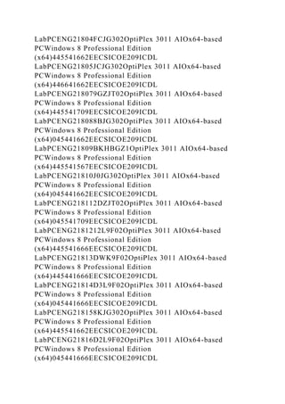LabPCENG21804FCJG302OptiPlex 3011 AIOx64-based
PCWindows 8 Professional Edition
(x64)445541662EECSICOE209ICDL
LabPCENG21805JCJG302OptiPlex 3011 AIOx64-based
PCWindows 8 Professional Edition
(x64)446641662EECSICOE209ICDL
LabPCENG218079GZJT02OptiPlex 3011 AIOx64-based
PCWindows 8 Professional Edition
(x64)445541709EECSICOE209ICDL
LabPCENG218088BJG302OptiPlex 3011 AIOx64-based
PCWindows 8 Professional Edition
(x64)045441662EECSICOE209ICDL
LabPCENG21809BKHBGZ1OptiPlex 3011 AIOx64-based
PCWindows 8 Professional Edition
(x64)445541567EECSICOE209ICDL
LabPCENG21810J0JG302OptiPlex 3011 AIOx64-based
PCWindows 8 Professional Edition
(x64)045441662EECSICOE209ICDL
LabPCENG218112DZJT02OptiPlex 3011 AIOx64-based
PCWindows 8 Professional Edition
(x64)045541709EECSICOE209ICDL
LabPCENG2181212L9F02OptiPlex 3011 AIOx64-based
PCWindows 8 Professional Edition
(x64)445541666EECSICOE209ICDL
LabPCENG21813DWK9F02OptiPlex 3011 AIOx64-based
PCWindows 8 Professional Edition
(x64)445441666EECSICOE209ICDL
LabPCENG21814D3L9F02OptiPlex 3011 AIOx64-based
PCWindows 8 Professional Edition
(x64)045441666EECSICOE209ICDL
LabPCENG218158KJG302OptiPlex 3011 AIOx64-based
PCWindows 8 Professional Edition
(x64)445541662EECSICOE209ICDL
LabPCENG21816D2L9F02OptiPlex 3011 AIOx64-based
PCWindows 8 Professional Edition
(x64)045441666EECSICOE209ICDL
 