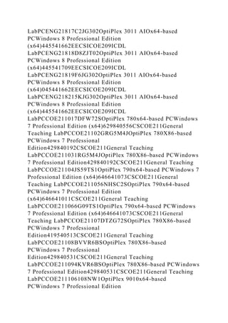 LabPCENG21817C2JG302OptiPlex 3011 AIOx64-based
PCWindows 8 Professional Edition
(x64)445541662EECSICOE209ICDL
LabPCENG21818D8ZJT02OptiPlex 3011 AIOx64-based
PCWindows 8 Professional Edition
(x64)445541709EECSICOE209ICDL
LabPCENG21819F6JG302OptiPlex 3011 AIOx64-based
PCWindows 8 Professional Edition
(x64)045441662EECSICOE209ICDL
LabPCENG218215KJG302OptiPlex 3011 AIOx64-based
PCWindows 8 Professional Edition
(x64)445541662EECSICOE209ICDL
LabPCCOE211017DFW72SOptiPlex 780x64-based PCWindows
7 Professional Edition (x64)629840556CSCOE211General
Teaching LabPCCOE21102GRG5M4JOptiPlex 780X86-based
PCWindows 7 Professional
Edition429840192CSCOE211General Teaching
LabPCCOE211031RG5M4JOptiPlex 780X86-based PCWindows
7 Professional Edition429840192CSCOE211General Teaching
LabPCCOE21104JS59TS1OptiPlex 790x64-based PCWindows 7
Professional Edition (x64)646641073CSCOE211General
Teaching LabPCCOE211056NHSC2SOptiPlex 790x64-based
PCWindows 7 Professional Edition
(x64)646641011CSCOE211General Teaching
LabPCCOE211066G09TS1OptiPlex 790x64-based PCWindows
7 Professional Edition (x64)646641073CSCOE211General
Teaching LabPCCOE21107DTZG72SOptiPlex 780X86-based
PCWindows 7 Professional
Edition419540513CSCOE211General Teaching
LabPCCOE21108BVVR6BSOptiPlex 780X86-based
PCWindows 7 Professional
Edition429840531CSCOE211General Teaching
LabPCCOE211094KVR6BSOptiPlex 780X86-based PCWindows
7 Professional Edition429840531CSCOE211General Teaching
LabPCCOE211106108NW1OptiPlex 9010x64-based
PCWindows 7 Professional Edition
 