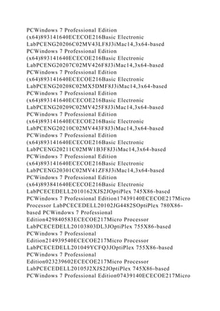 PCWindows 7 Professional Edition
(x64)893141640ECECOE216Basic Electronic
LabPCENG20206C02MV43LF8J3iMac14,3x64-based
PCWindows 7 Professional Edition
(x64)893141640ECECOE216Basic Electronic
LabPCENG20207C02MV426F8J3iMac14,3x64-based
PCWindows 7 Professional Edition
(x64)893141640ECECOE216Basic Electronic
LabPCENG20208C02MX5DMF8J3iMac14,3x64-based
PCWindows 7 Professional Edition
(x64)893141640ECECOE216Basic Electronic
LabPCENG20209C02MV425F8J3iMac14,3x64-based
PCWindows 7 Professional Edition
(x64)893141640ECECOE216Basic Electronic
LabPCENG20210C02MV443F8J3iMac14,3x64-based
PCWindows 7 Professional Edition
(x64)893141640ECECOE216Basic Electronic
LabPCENG20211C02MW1B3F8J3iMac14,3x64-based
PCWindows 7 Professional Edition
(x64)893141640ECECOE216Basic Electronic
LabPCENG20301C02MV41ZF8J3iMac14,3x64-based
PCWindows 7 Professional Edition
(x64)893841640ECECOE216Basic Electronic
LabPCECEDELL2010162XJS2JOptiPlex 745X86-based
PCWindows 7 Professional Edition17439140ECECOE217Micro
Processor LabPCECEDELL20102JG4482SOptiPlex 780X86-
based PCWindows 7 Professional
Edition429840583ECECOE217Micro Processor
LabPCECEDELL20103803DL3JOptiPlex 755X86-based
PCWindows 7 Professional
Edition214939540ECECOE217Micro Processor
LabPCECEDELL201049YCFQ3JOptiPlex 755X86-based
PCWindows 7 Professional
Edition023239602ECECOE217Micro Processor
LabPCECEDELL20105J2XJS2JOptiPlex 745X86-based
PCWindows 7 Professional Edition07439140ECECOE217Micro
 