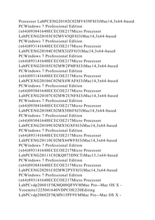 Processor LabPCENG20102C02MV439F8J3iMac14,3x64-based
PCWindows 7 Professional Edition
(x64)093041640ECECOE217Micro Processor
LabPCENG20103C02MV43QF8J3iMac14,3x64-based
PCWindows 7 Professional Edition
(x64)893141640ECECOE217Micro Processor
LabPCENG20104C02MX3JZF8J3iMac14,3x64-based
PCWindows 7 Professional Edition
(x64)893141640ECECOE217Micro Processor
LabPCENG20105C02MW2PMF8J3iMac14,3x64-based
PCWindows 7 Professional Edition
(x64)093141640ECECOE217Micro Processor
LabPCENG20106C02MX4WAF8J3iMac14,3x64-based
PCWindows 7 Professional Edition
(x64)093041640ECECOE217Micro Processor
LabPCENG20107C02MW2UNF8J3iMac14,3x64-based
PCWindows 7 Professional Edition
(x64)093041640ECECOE217Micro Processor
LabPCENG20108C02MX5H6F8J3iMac14,3x64-based
PCWindows 7 Professional Edition
(x64)093041640ECECOE217Micro Processor
LabPCENG20109C02MX5GXF8J3iMac14,3x64-based
PCWindows 7 Professional Edition
(x64)893141640ECECOE217Micro Processor
LabPCENG20110C02MX44WF8J3iMac14,3x64-based
PCWindows 7 Professional Edition
(x64)893141640ECECOE217Micro Processor
LabPCENG20111C02KQ073DNCTiMac13,1x64-based
PCWindows 7 Professional Edition
(x64)093041640ECECOE217Micro Processor
LabPCENG20201C02MW2PYF8J3iMac14,3x64-based
PCWindows 7 Professional Edition
(x64)893141640ECECOE217Micro Processor
LabPCvdp20601F5KMQ00QF9VMMac Pro--Mac OS X -
Yosemite1225041640VDPCOE220Editing
LabPCvdp20602F5KMN15PF9VMMac Pro--Mac OS X -
 