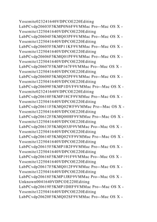Yosemite023241640VDPCOE220Editing
LabPCvdp20603F5KMP0N6F9VMMac Pro--Mac OS X -
Yosemite1225041640VDPCOE220Editing
LabPCvdp20604F5KMQ03PF9VMMac Pro--Mac OS X -
Yosemite1225041640VDPCOE220Editing
LabPCvdp20605F5KMP11KF9VMMac Pro--Mac OS X -
Yosemite1225041640VDPCOE220Editing
LabPCvdp20606F5KMQ01PF9VMMac Pro--Mac OS X -
Yosemite1225041640VDPCOE220Editing
LabPCvdp20607F5KMP167F9VMMac Pro--Mac OS X -
Yosemite1225041640VDPCOE220Editing
LabPCvdp20608F5KMQ02PF9VMMac Pro--Mac OS X -
Yosemite1225041640VDPCOE220Editing
LabPCvdp20609F5KMP1DVF9VMMac Pro--Mac OS X -
Yosemite023241640VDPCOE220Editing
LabPCvdp20610F5KMP18CF9VMMac Pro--Mac OS X -
Yosemite1225041640VDPCOE220Editing
LabPCvdp20611F5KMQ02WF9VMMac Pro--Mac OS X -
Yosemite1225041640VDPCOE220Editing
LabPCvdp20612F5KMQ00HF9VMMac Pro--Mac OS X -
Yosemite1225041640VDPCOE220Editing
LabPCvdp20613F5KMQ03JF9VMMac Pro--Mac OS X -
Yosemite1225041640VDPCOE220Editing
LabPCvdp20614F5KMQ02VF9VMMac Pro--Mac OS X -
Yosemite1225041640VDPCOE220Editing
LabPCvdp20615F5KMP1B2F9VMMac Pro--Mac OS X -
Yosemite1225041640VDPCOE220Editing
LabPCvdp20616F5KMP191F9VMMac Pro--Mac OS X -
Yosemite1225041640VDPCOE220Editing
LabPCvdp20617F5KMQ012F9VMMac Pro--Mac OS X -
Yosemite1225041640VDPCOE220Editing
LabPCvdp20618F5KMP1JRF9VMMac Pro--Mac OS X -
Unknown0041640VDPCOE220Editing
LabPCvdp20619F5KMP1DHF9VMMac Pro--Mac OS X -
Yosemite1225041640VDPCOE220Editing
LabPCvdp20620F5KMQ02SF9VMMac Pro--Mac OS X -
 