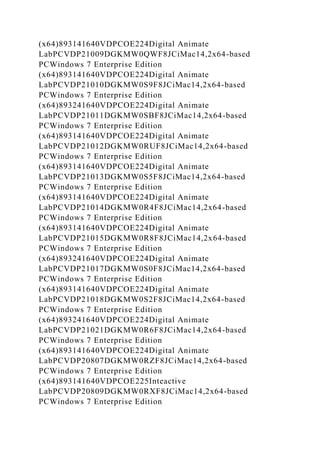 (x64)893141640VDPCOE224Digital Animate
LabPCVDP21009DGKMW0QWF8JCiMac14,2x64-based
PCWindows 7 Enterprise Edition
(x64)893141640VDPCOE224Digital Animate
LabPCVDP21010DGKMW0S9F8JCiMac14,2x64-based
PCWindows 7 Enterprise Edition
(x64)893241640VDPCOE224Digital Animate
LabPCVDP21011DGKMW0SBF8JCiMac14,2x64-based
PCWindows 7 Enterprise Edition
(x64)893141640VDPCOE224Digital Animate
LabPCVDP21012DGKMW0RUF8JCiMac14,2x64-based
PCWindows 7 Enterprise Edition
(x64)893141640VDPCOE224Digital Animate
LabPCVDP21013DGKMW0S5F8JCiMac14,2x64-based
PCWindows 7 Enterprise Edition
(x64)893141640VDPCOE224Digital Animate
LabPCVDP21014DGKMW0R4F8JCiMac14,2x64-based
PCWindows 7 Enterprise Edition
(x64)893141640VDPCOE224Digital Animate
LabPCVDP21015DGKMW0R8F8JCiMac14,2x64-based
PCWindows 7 Enterprise Edition
(x64)893241640VDPCOE224Digital Animate
LabPCVDP21017DGKMW0S0F8JCiMac14,2x64-based
PCWindows 7 Enterprise Edition
(x64)893141640VDPCOE224Digital Animate
LabPCVDP21018DGKMW0S2F8JCiMac14,2x64-based
PCWindows 7 Enterprise Edition
(x64)893241640VDPCOE224Digital Animate
LabPCVDP21021DGKMW0R6F8JCiMac14,2x64-based
PCWindows 7 Enterprise Edition
(x64)893141640VDPCOE224Digital Animate
LabPCVDP20807DGKMW0RZF8JCiMac14,2x64-based
PCWindows 7 Enterprise Edition
(x64)893141640VDPCOE225Inteactive
LabPCVDP20809DGKMW0RXF8JCiMac14,2x64-based
PCWindows 7 Enterprise Edition
 