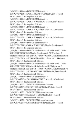 (x64)893141640VDPCOE225Inteactive
LabPCVDP20812DGKMX0ZRF8JCiMac14,2x64-based
PCWindows 7 Enterprise Edition
(x64)893141640VDPCOE225Inteactive
LabPCVDP20813DGKMW0RNF8JCiMac14,2x64-based
PCWindows 7 Enterprise Edition
(x64)893241640VDPCOE225Inteactive
LabPCVDP20815DGKMW0QSF8JCiMac14,2x64-based
PCWindows 7 Enterprise Edition
(x64)893141640VDPCOE225Inteactive
LabPCVDP20817DGKMW0RQF8JCiMac14,2x64-based
PCWindows 7 Enterprise Edition
(x64)893141640VDPCOE225Inteactive
LabPCVDP21020DGKMW0R9F8JCiMac14,2x64-based
PCWindows 7 Enterprise Edition
(x64)893141640VDPCOE225Inteactive LabPCVDP21501-
WINC02PT49BF8J3iMac14,3x64-based PCWindows 7
Professional Edition (x64)837241640VDPCOE226Inteactive
LabPCVDP21503-WINC02PP086F8J3iMac14,3x64-based
PCWindows 7 Professional Edition
(x64)841641640VDPCOE226Inteactive LabPCVDP21505-
WINC02PP092F8J3iMac14,3x64-based PCWindows 7
Professional Edition (x64)846541640VDPCOE226Inteactive
LabPCVDP21512-WINC02PT44VF8J3iMac14,3x64-based
PCWindows 7 Professional Edition
(x64)837341640VDPCOE226Inteactive
LabPCENG21701C02KD4GMDNCTiMac13,1x64-based
PCWindows 7 Professional Edition
(x64)893140725COECOE227General Access
LabPCENG21702C02K7951DNCTiMac13,1x64-based
PCWindows 7 Professional Edition
(x64)893140725COECOE227General Access
LabPCENG21703System Serial#iMac13,1x64-based
PCWindows 7 Professional Edition
(x64)893140725COECOE227General Access
LabPCENG21704C02KD0FNDNCTiMac13,1x64-based
 