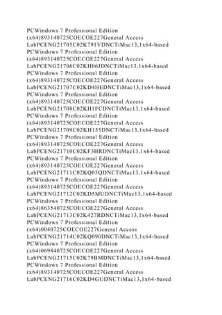 PCWindows 7 Professional Edition
(x64)893140725COECOE227General Access
LabPCENG21705C02K791VDNCTiMac13,1x64-based
PCWindows 7 Professional Edition
(x64)893140725COECOE227General Access
LabPCENG21706C02KH06JDNCTiMac13,1x64-based
PCWindows 7 Professional Edition
(x64)893140725COECOE227General Access
LabPCENG21707C02KD4HEDNCTiMac13,1x64-based
PCWindows 7 Professional Edition
(x64)893140725COECOE227General Access
LabPCENG21708C02KH1FCDNCTiMac13,1x64-based
PCWindows 7 Professional Edition
(x64)893140725COECOE227General Access
LabPCENG21709C02KH155DNCTiMac13,1x64-based
PCWindows 7 Professional Edition
(x64)893140725COECOE227General Access
LabPCENG21710C02KF3HRDNCTiMac13,1x64-based
PCWindows 7 Professional Edition
(x64)893140725COECOE227General Access
LabPCENG21711C02KQ05QDNCTiMac13,1x64-based
PCWindows 7 Professional Edition
(x64)893140725COECOE227General Access
LabPCENG21712C02KD5MUDNCTiMac13,1x64-based
PCWindows 7 Professional Edition
(x64)863540725COECOE227General Access
LabPCENG21713C02K427RDNCTiMac13,1x64-based
PCWindows 7 Professional Edition
(x64)0040725COECOE227General Access
LabPCENG21714C02KQ090DNCTiMac13,1x64-based
PCWindows 7 Professional Edition
(x64)069840725COECOE227General Access
LabPCENG21715C02K79BMDNCTiMac13,1x64-based
PCWindows 7 Professional Edition
(x64)893140725COECOE227General Access
LabPCENG21716C02KD4GUDNCTiMac13,1x64-based
 