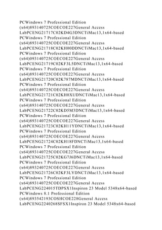PCWindows 7 Professional Edition
(x64)893140725COECOE227General Access
LabPCENG21717C02KD4G3DNCTiMac13,1x64-based
PCWindows 7 Professional Edition
(x64)893140725COECOE227General Access
LabPCENG21718C02KH00DDNCTiMac13,1x64-based
PCWindows 7 Professional Edition
(x64)093140725COECOE227General Access
LabPCENG21719C02KF3L5DNCTiMac13,1x64-based
PCWindows 7 Professional Edition
(x64)893140725COECOE227General Access
LabPCENG21720C02K787MDNCTiMac13,1x64-based
PCWindows 7 Professional Edition
(x64)893140725COECOE227General Access
LabPCENG21721C02KH0XUDNCTiMac13,1x64-based
PCWindows 7 Professional Edition
(x64)893140725COECOE227General Access
LabPCENG21722C02KD5M3DNCTiMac13,1x64-based
PCWindows 7 Professional Edition
(x64)893140725COECOE227General Access
LabPCENG21723C02KH11YDNCTiMac13,1x64-based
PCWindows 7 Professional Edition
(x64)893140725COECOE227General Access
LabPCENG21724C02KH18FDNCTiMac13,1x64-based
PCWindows 7 Professional Edition
(x64)893140725COECOE227General Access
LabPCENG21725C02KG7J6DNCTiMac13,1x64-based
PCWindows 7 Professional Edition
(x64)893240725COECOE227General Access
LabPCENG21726C02KF3LYDNCTiMac13,1x64-based
PCWindows 7 Professional Edition
(x64)893140725COECOE227General Access
LabPCENG224015TDPSX1Inspiron 23 Model 5348x64-based
PCWindows 8.1 Professional Edition
(x64)893542193COSHCOE228General Access
LabPCENG2240268SFSX1Inspiron 23 Model 5348x64-based
 