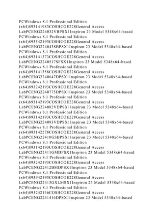 PCWindows 8.1 Professional Edition
(x64)893141983COSHCOE228General Access
LabPCENG224032VBPSX1Inspiron 23 Model 5348x64-based
PCWindows 8.1 Professional Edition
(x64)893542193COSHCOE228General Access
LabPCENG224043SBPSX1Inspiron 23 Model 5348x64-based
PCWindows 8.1 Professional Edition
(x64)893141373COSHCOE228General Access
LabPCENG2240517SFSX1Inspiron 23 Model 5348x64-based
PCWindows 8.1 Professional Edition
(x64)093141358COSHCOE228General Access
LabPCENG2240647DPSX1Inspiron 23 Model 5348x64-based
PCWindows 8.1 Professional Edition
(x64)893242193COSHCOE228General Access
LabPCENG2240775DPSX1Inspiron 23 Model 5348x64-based
PCWindows 8.1 Professional Edition
(x64)893142193COSHCOE228General Access
LabPCENG224082VDPSX1Inspiron 23 Model 5348x64-based
PCWindows 8.1 Professional Edition
(x64)893142193COSHCOE228General Access
LabPCENG224093VDPSX1Inspiron 23 Model 5348x64-based
PCWindows 8.1 Professional Edition
(x64)093142278COSHCOE228General Access
LabPCENG22410GSBPSX1Inspiron 23 Model 5348x64-based
PCWindows 8.1 Professional Edition
(x64)893142193COSHCOE228General Access
LabPCENG22411GMDPSX1Inspiron 23 Model 5348x64-based
PCWindows 8.1 Professional Edition
(x64)893242193COSHCOE228General Access
LabPCENG22412BMDPSX1Inspiron 23 Model 5348x64-based
PCWindows 8.1 Professional Edition
(x64)893942193COSHCOE228General Access
LabPCENG22413GXLMSX1Inspiron 23 Model 5348x64-based
PCWindows 8.1 Professional Edition
(x64)893242136COSHCOE228General Access
LabPCENG2241416DPSX1Inspiron 23 Model 5348x64-based
 