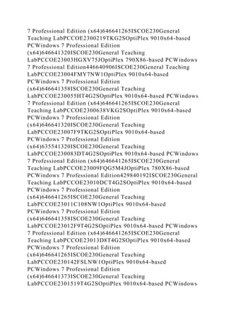 7 Professional Edition (x64)646641265ISCOE230General
Teaching LabPCCOE2300219TKG2SOptiPlex 9010x64-based
PCWindows 7 Professional Edition
(x64)646641320ISCOE230General Teaching
LabPCCOE23003HGXV75JOptiPlex 790X86-based PCWindows
7 Professional Edition446640906ISCOE230General Teaching
LabPCCOE23004FMY7NW1OptiPlex 9010x64-based
PCWindows 7 Professional Edition
(x64)646641358ISCOE230General Teaching
LabPCCOE230055HT4G2SOptiPlex 9010x64-based PCWindows
7 Professional Edition (x64)646641265ISCOE230General
Teaching LabPCCOE2300638VKG2SOptiPlex 9010x64-based
PCWindows 7 Professional Edition
(x64)646641320ISCOE230General Teaching
LabPCCOE23007F9TKG2SOptiPlex 9010x64-based
PCWindows 7 Professional Edition
(x64)635541320ISCOE230General Teaching
LabPCCOE230083DT4G2SOptiPlex 9010x64-based PCWindows
7 Professional Edition (x64)646641265ISCOE230General
Teaching LabPCCOE23009FQG5M4JOptiPlex 780X86-based
PCWindows 7 Professional Edition429840192ISCOE230General
Teaching LabPCCOE23010DCT4G2SOptiPlex 9010x64-based
PCWindows 7 Professional Edition
(x64)646641265ISCOE230General Teaching
LabPCCOE23011C108NW1OptiPlex 9010x64-based
PCWindows 7 Professional Edition
(x64)646641358ISCOE230General Teaching
LabPCCOE23012F9T4G2SOptiPlex 9010x64-based PCWindows
7 Professional Edition (x64)646641265ISCOE230General
Teaching LabPCCOE23013D8T4G2SOptiPlex 9010x64-based
PCWindows 7 Professional Edition
(x64)646641265ISCOE230General Teaching
LabPCCOE230142FSLNW1OptiPlex 9010x64-based
PCWindows 7 Professional Edition
(x64)646641373ISCOE230General Teaching
LabPCCOE2301519T4G2SOptiPlex 9010x64-based PCWindows
 