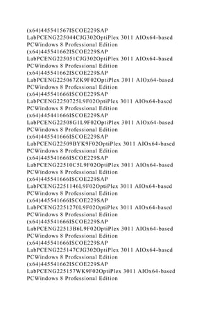(x64)445541567ISCOE229SAP
LabPCENG225044CJG302OptiPlex 3011 AIOx64-based
PCWindows 8 Professional Edition
(x64)445541662ISCOE229SAP
LabPCENG225051CJG302OptiPlex 3011 AIOx64-based
PCWindows 8 Professional Edition
(x64)445541662ISCOE229SAP
LabPCENG225067ZK9F02OptiPlex 3011 AIOx64-based
PCWindows 8 Professional Edition
(x64)445541666ISCOE229SAP
LabPCENG2250725L9F02OptiPlex 3011 AIOx64-based
PCWindows 8 Professional Edition
(x64)445441666ISCOE229SAP
LabPCENG22508G1L9F02OptiPlex 3011 AIOx64-based
PCWindows 8 Professional Edition
(x64)445541666ISCOE229SAP
LabPCENG22509BYK9F02OptiPlex 3011 AIOx64-based
PCWindows 8 Professional Edition
(x64)445541666ISCOE229SAP
LabPCENG22510C5L9F02OptiPlex 3011 AIOx64-based
PCWindows 8 Professional Edition
(x64)445541666ISCOE229SAP
LabPCENG2251146L9F02OptiPlex 3011 AIOx64-based
PCWindows 8 Professional Edition
(x64)445541666ISCOE229SAP
LabPCENG2251270L9F02OptiPlex 3011 AIOx64-based
PCWindows 8 Professional Edition
(x64)445541666ISCOE229SAP
LabPCENG22513B6L9F02OptiPlex 3011 AIOx64-based
PCWindows 8 Professional Edition
(x64)445541666ISCOE229SAP
LabPCENG225147CJG302OptiPlex 3011 AIOx64-based
PCWindows 8 Professional Edition
(x64)445541662ISCOE229SAP
LabPCENG225157WK9F02OptiPlex 3011 AIOx64-based
PCWindows 8 Professional Edition
 