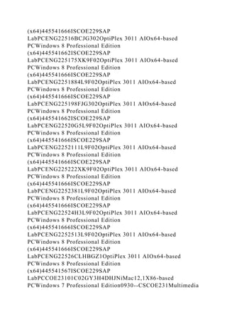 (x64)445541666ISCOE229SAP
LabPCENG22516BCJG302OptiPlex 3011 AIOx64-based
PCWindows 8 Professional Edition
(x64)445541662ISCOE229SAP
LabPCENG225175XK9F02OptiPlex 3011 AIOx64-based
PCWindows 8 Professional Edition
(x64)445541666ISCOE229SAP
LabPCENG2251884L9F02OptiPlex 3011 AIOx64-based
PCWindows 8 Professional Edition
(x64)445541666ISCOE229SAP
LabPCENG225198FJG302OptiPlex 3011 AIOx64-based
PCWindows 8 Professional Edition
(x64)445541662ISCOE229SAP
LabPCENG22520G5L9F02OptiPlex 3011 AIOx64-based
PCWindows 8 Professional Edition
(x64)445541666ISCOE229SAP
LabPCENG2252111L9F02OptiPlex 3011 AIOx64-based
PCWindows 8 Professional Edition
(x64)445541666ISCOE229SAP
LabPCENG225222XK9F02OptiPlex 3011 AIOx64-based
PCWindows 8 Professional Edition
(x64)445541666ISCOE229SAP
LabPCENG2252381L9F02OptiPlex 3011 AIOx64-based
PCWindows 8 Professional Edition
(x64)445541666ISCOE229SAP
LabPCENG22524H3L9F02OptiPlex 3011 AIOx64-based
PCWindows 8 Professional Edition
(x64)445541666ISCOE229SAP
LabPCENG2252513L9F02OptiPlex 3011 AIOx64-based
PCWindows 8 Professional Edition
(x64)445541666ISCOE229SAP
LabPCENG22526CLHBGZ1OptiPlex 3011 AIOx64-based
PCWindows 8 Professional Edition
(x64)445541567ISCOE229SAP
LabPCCOE23101C02GY3H4DHJNiMac12,1X86-based
PCWindows 7 Professional Edition0930--CSCOE231Multimedia
 